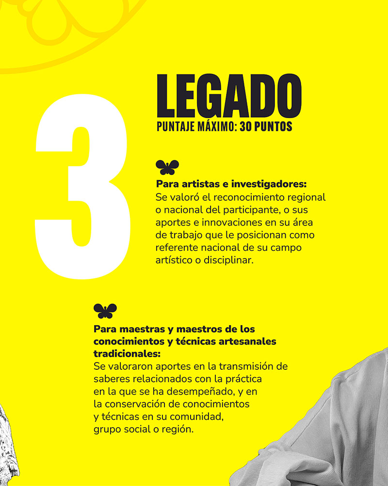 Criterio 3: LEGADO - PUNTAJE MAXIMO: 30 PUNTOS. Para artists e investigadores: Se valoró el reconocimiento regional o nacional del participante, o sus aportes e innovaciones en su área de trabajo que le posicionan como referente nacional de su campo artístico o disciplinar. Para maestras y maestros de los conocimientos y técnicas artesanales tradicionales: Se valoraron aportes en la transmisión de saberes relacionados con la práctica en la que se ha desempeñado, y en la conservación de conocimientos y técnicas en su comunidad, grupo social o región.